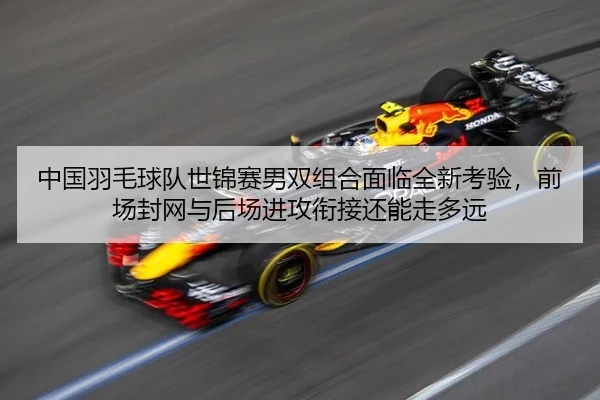 中国羽毛球队世锦赛男双组合面临全新考验，前场封网与后场进攻衔接还能走多远