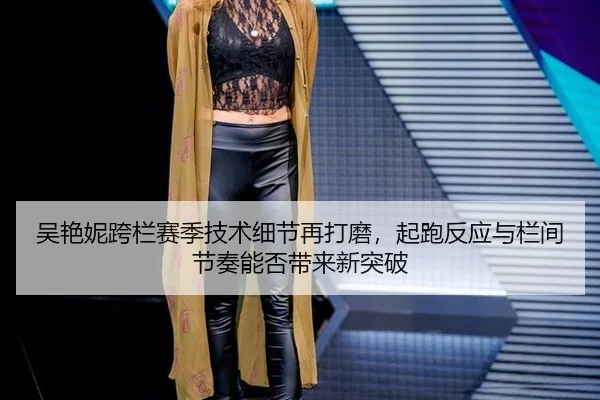 吴艳妮跨栏赛季技术细节再打磨，起跑反应与栏间节奏能否带来新突破
